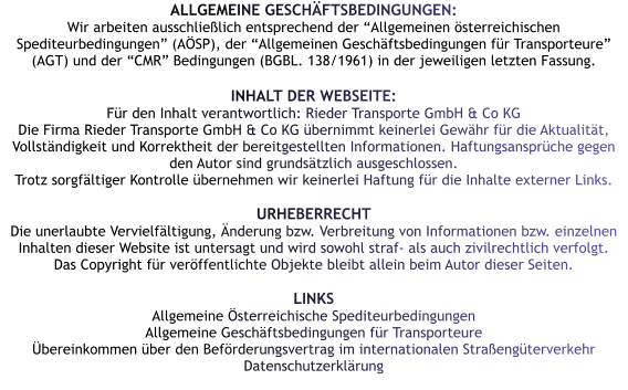 ALLGEMEINE GESCHÄFTSBEDINGUNGEN: Wir arbeiten ausschließlich entsprechend der “Allgemeinen österreichischen Spediteurbedingungen” (AÖSP), der “Allgemeinen Geschäftsbedingungen für Transporteure” (AGT) und der “CMR” Bedingungen (BGBL. 138/1961) in der jeweiligen letzten Fassung.  INHALT DER WEBSEITE: Für den Inhalt verantwortlich: Rieder Transporte GmbH & Co KG Die Firma Rieder Transporte GmbH & Co KG übernimmt keinerlei Gewähr für die Aktualität, Vollständigkeit und Korrektheit der bereitgestellten Informationen. Haftungsansprüche gegen den Autor sind grundsätzlich ausgeschlossen. Trotz sorgfältiger Kontrolle übernehmen wir keinerlei Haftung für die Inhalte externer Links.  URHEBERRECHT Die unerlaubte Vervielfältigung, Änderung bzw. Verbreitung von Informationen bzw. einzelnen Inhalten dieser Website ist untersagt und wird sowohl straf- als auch zivilrechtlich verfolgt. Das Copyright für veröffentlichte Objekte bleibt allein beim Autor dieser Seiten.  LINKS Allgemeine Österreichische Spediteurbedingungen  Allgemeine Geschäftsbedingungen für Transporteure  Übereinkommen über den Beförderungsvertrag im internationalen Straßengüterverkehr  Datenschutzerklärung