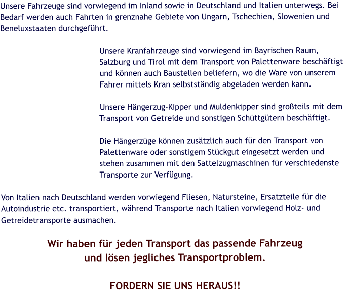 Unsere Fahrzeuge sind vorwiegend im Inland sowie in Deutschland und Italien unterwegs. Bei Bedarf werden auch Fahrten in grenznahe Gebiete von Ungarn, Tschechien, Slowenien und Beneluxstaaten durchgeführt.  Unsere Kranfahrzeuge sind vorwiegend im Bayrischen Raum, Salzburg und Tirol mit dem Transport von Palettenware beschäftigt und können auch Baustellen beliefern, wo die Ware von unserem Fahrer mittels Kran selbstständig abgeladen werden kann.  Unsere Hängerzug-Kipper und Muldenkipper sind großteils mit dem Transport von Getreide und sonstigen Schüttgütern beschäftigt.  Die Hängerzüge können zusätzlich auch für den Transport von  Palettenware oder sonstigem Stückgut eingesetzt werden und stehen zusammen mit den Sattelzugmaschinen für verschiedenste Transporte zur Verfügung.  Von Italien nach Deutschland werden vorwiegend Fliesen, Natursteine, Ersatzteile für die Autoindustrie etc. transportiert, während Transporte nach Italien vorwiegend Holz- und Getreidetransporte ausmachen.  Wir haben für jeden Transport das passende Fahrzeug und lösen jegliches Transportproblem.  FORDERN SIE UNS HERAUS!!