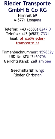 Rieder Transporte GmbH & Co KG Hirnreit 69 A-5771 Leogang  Telefon: +43 (6583) 8247 0 Telefax: +43 (6583) 7331 Mail: office@rieder-transporte.at  Firmenbuchnummer: 159832y UID-Nr. ATU42460706 Gerichtsstand: Zell am See  Geschäftsführung: Rieder Christian