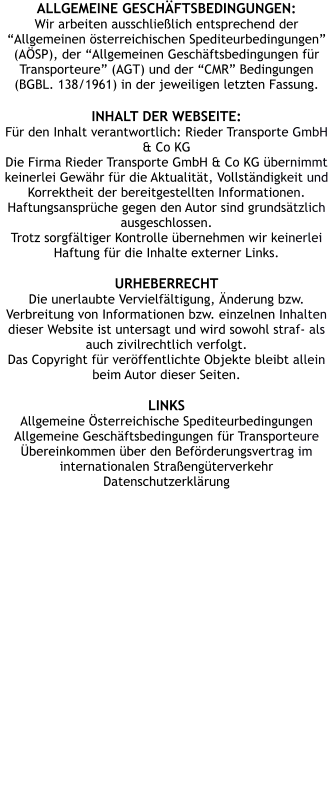 ALLGEMEINE GESCHÄFTSBEDINGUNGEN: Wir arbeiten ausschließlich entsprechend der “Allgemeinen österreichischen Spediteurbedingungen” (AÖSP), der “Allgemeinen Geschäftsbedingungen für Transporteure” (AGT) und der “CMR” Bedingungen (BGBL. 138/1961) in der jeweiligen letzten Fassung.  INHALT DER WEBSEITE: Für den Inhalt verantwortlich: Rieder Transporte GmbH & Co KG Die Firma Rieder Transporte GmbH & Co KG übernimmt keinerlei Gewähr für die Aktualität, Vollständigkeit und Korrektheit der bereitgestellten Informationen. Haftungsansprüche gegen den Autor sind grundsätzlich ausgeschlossen. Trotz sorgfältiger Kontrolle übernehmen wir keinerlei Haftung für die Inhalte externer Links.  URHEBERRECHT Die unerlaubte Vervielfältigung, Änderung bzw. Verbreitung von Informationen bzw. einzelnen Inhalten dieser Website ist untersagt und wird sowohl straf- als auch zivilrechtlich verfolgt. Das Copyright für veröffentlichte Objekte bleibt allein beim Autor dieser Seiten.  LINKS Allgemeine Österreichische Spediteurbedingungen  Allgemeine Geschäftsbedingungen für Transporteure  Übereinkommen über den Beförderungsvertrag im internationalen Straßengüterverkehr  Datenschutzerklärung