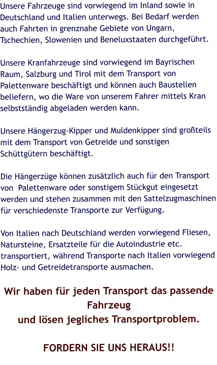 Unsere Fahrzeuge sind vorwiegend im Inland sowie in Deutschland und Italien unterwegs. Bei Bedarf werden auch Fahrten in grenznahe Gebiete von Ungarn, Tschechien, Slowenien und Beneluxstaaten durchgeführt.  Unsere Kranfahrzeuge sind vorwiegend im Bayrischen Raum, Salzburg und Tirol mit dem Transport von Palettenware beschäftigt und können auch Baustellen beliefern, wo die Ware von unserem Fahrer mittels Kran selbstständig abgeladen werden kann.  Unsere Hängerzug-Kipper und Muldenkipper sind großteils mit dem Transport von Getreide und sonstigen Schüttgütern beschäftigt.  Die Hängerzüge können zusätzlich auch für den Transport von  Palettenware oder sonstigem Stückgut eingesetzt werden und stehen zusammen mit den Sattelzugmaschinen für verschiedenste Transporte zur Verfügung.  Von Italien nach Deutschland werden vorwiegend Fliesen, Natursteine, Ersatzteile für die Autoindustrie etc. transportiert, während Transporte nach Italien vorwiegend Holz- und Getreidetransporte ausmachen.  Wir haben für jeden Transport das passende Fahrzeug und lösen jegliches Transportproblem.  FORDERN SIE UNS HERAUS!!